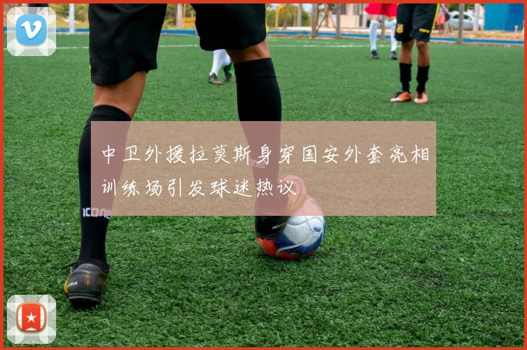 中卫外援拉莫斯身穿国安外套亮相训练场引发球迷热议
