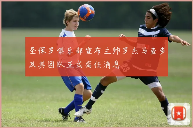 圣保罗俱乐部宣布主帅罗杰马查多及其团队正式离任消息