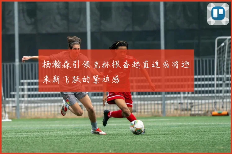 杨瀚森引领克林根奋起直追或将迎来新飞跃的紧迫感