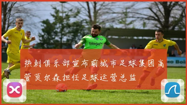 热刺俱乐部宣布前城市足球集团高管莫尔森担任足球运营总监