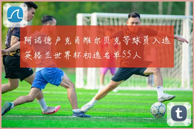 阿诺德卢克肖维尔贝克等球员入选英格兰世界杯初选名单55人