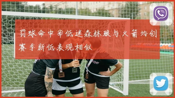 罚球命中率低迷森林狼与火箭均创赛季新低表现相似