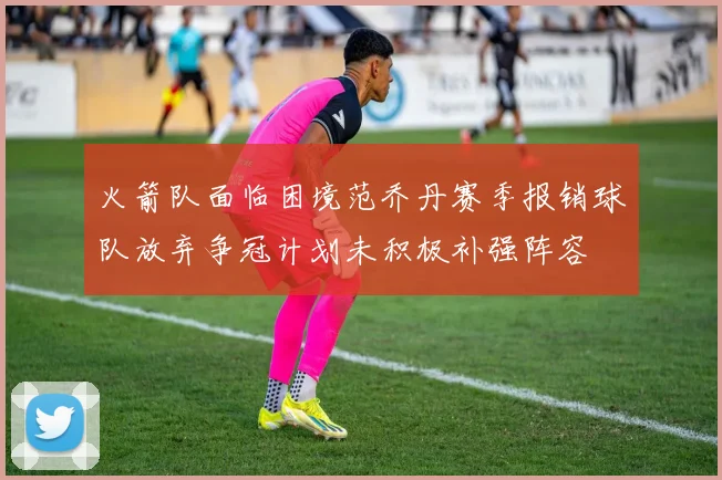 火箭队面临困境范乔丹赛季报销球队放弃争冠计划未积极补强阵容