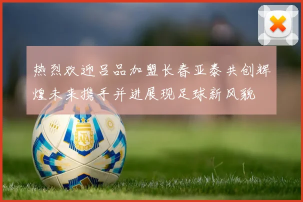 热烈欢迎吕品加盟长春亚泰共创辉煌未来携手并进展现足球新风貌